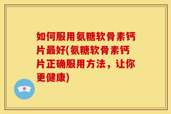 如何服用氨糖软骨素钙片最好(氨糖软骨素钙片正确服用方法，让你更健康)