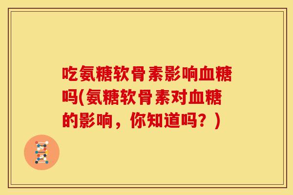 吃氨糖软骨素影响血糖吗(氨糖软骨素对血糖的影响，你知道吗？)