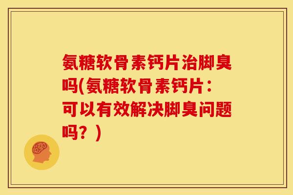 氨糖软骨素钙片治脚臭吗(氨糖软骨素钙片：可以有效解决脚臭问题吗？)