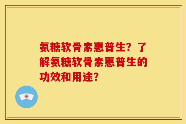 氨糖软骨素惠普生？了解氨糖软骨素惠普生的功效和用途？-第1张图片-关节骑士