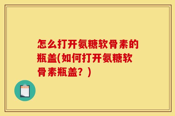 怎么打开氨糖软骨素的瓶盖(如何打开氨糖软骨素瓶盖？)
