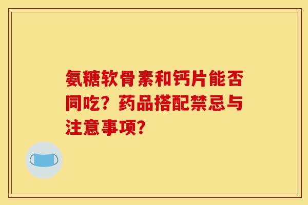 氨糖软骨素和钙片能否同吃？药品搭配禁忌与注意事项？