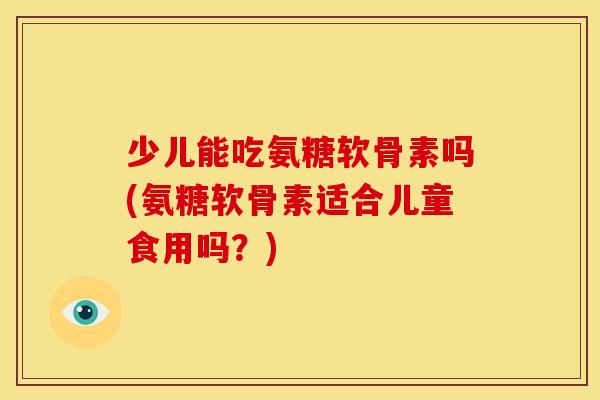 少儿能吃氨糖软骨素吗(氨糖软骨素适合儿童食用吗？)