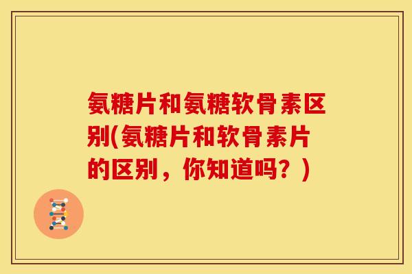 氨糖片和氨糖软骨素区别(氨糖片和软骨素片的区别，你知道吗？)