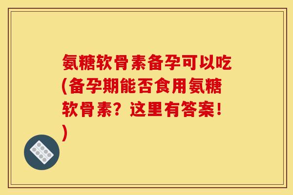 氨糖软骨素备孕可以吃(备孕期能否食用氨糖软骨素？这里有答案！)