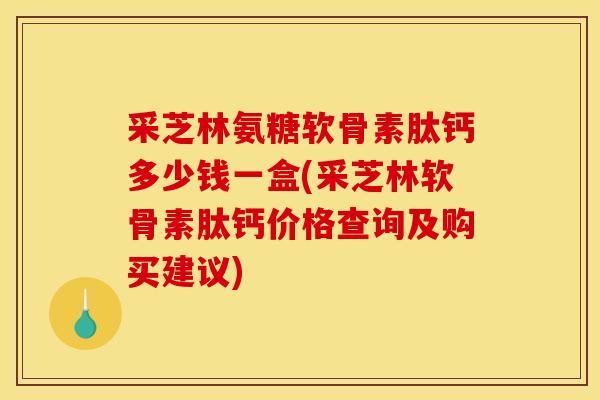 采芝林氨糖软骨素肽钙多少钱一盒(采芝林软骨素肽钙价格查询及购买建议)