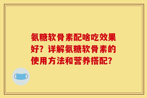 氨糖软骨素配啥吃效果好？详解氨糖软骨素的使用方法和营养搭配？