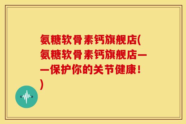 氨糖软骨素钙旗舰店(氨糖软骨素钙旗舰店——保护你的关节健康！)-第1张图片-关节骑士