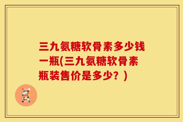 三九氨糖软骨素多少钱一瓶(三九氨糖软骨素瓶装售价是多少？)