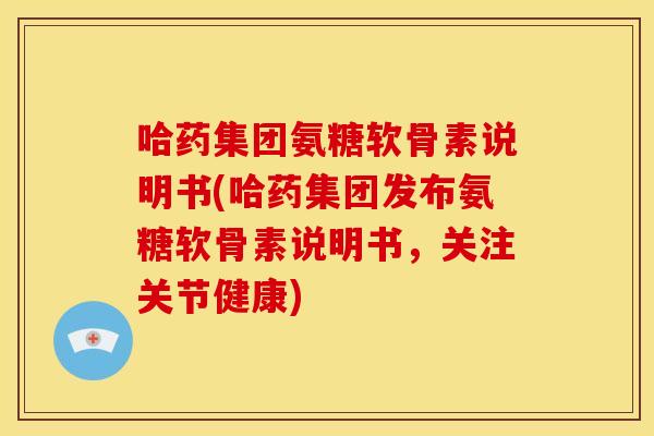 哈药集团氨糖软骨素说明书(哈药集团发布氨糖软骨素说明书，关注关节健康)