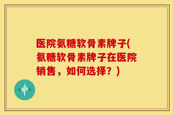 医院氨糖软骨素牌子(氨糖软骨素牌子在医院销售，如何选择？)-第1张图片-关节骑士