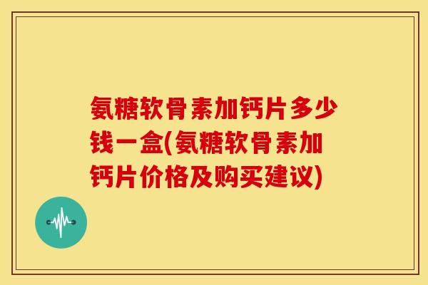 氨糖软骨素加钙片多少钱一盒(氨糖软骨素加钙片价格及购买建议)
