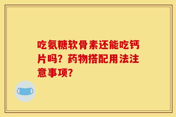 吃氨糖软骨素还能吃钙片吗？药物搭配用法注意事项？