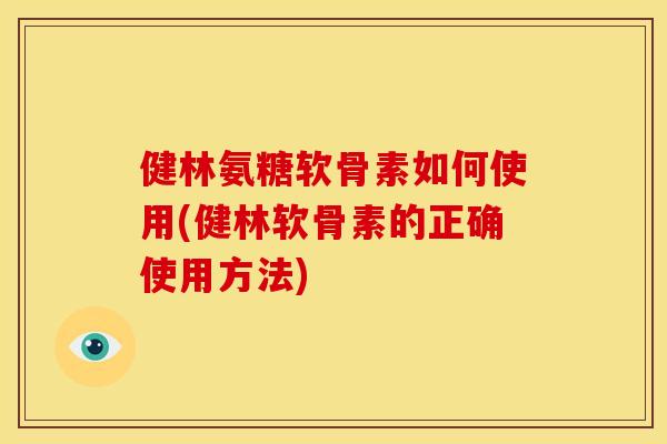 健林氨糖软骨素如何使用(健林软骨素的正确使用方法)