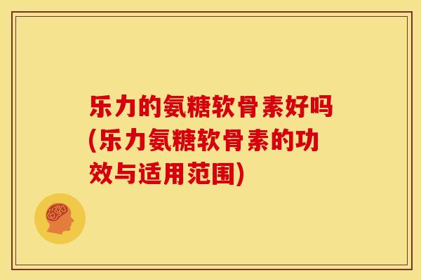 乐力的氨糖软骨素好吗(乐力氨糖软骨素的功效与适用范围)