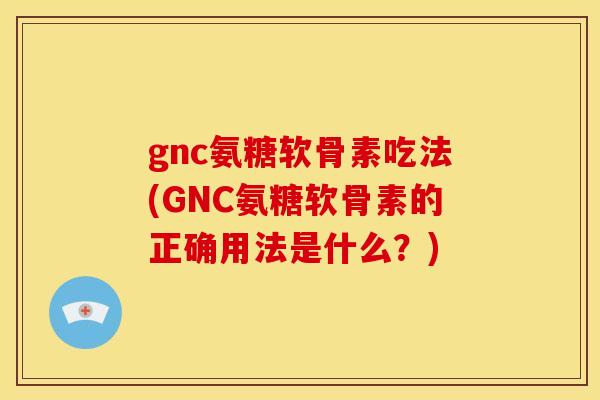 gnc氨糖软骨素吃法(GNC氨糖软骨素的正确用法是什么？)