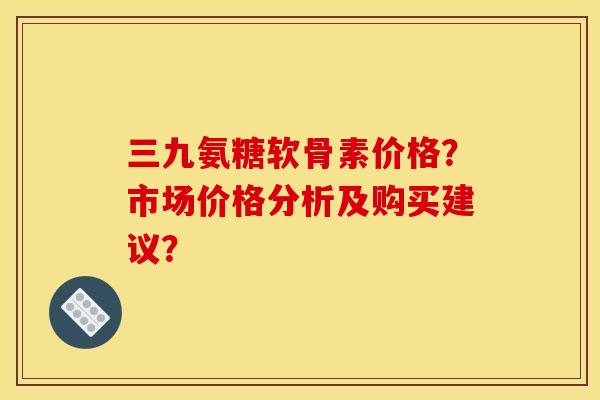 三九氨糖软骨素价格？市场价格分析及购买建议？