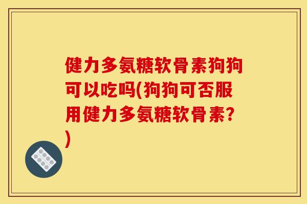 健力多氨糖软骨素狗狗可以吃吗(狗狗可否服用健力多氨糖软骨素？)