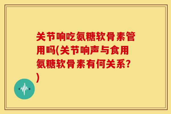 关节响吃氨糖软骨素管用吗(关节响声与食用氨糖软骨素有何关系？)