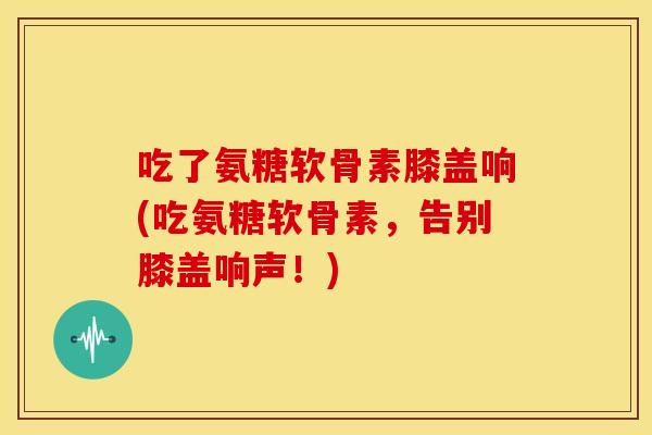 吃了氨糖软骨素膝盖响(吃氨糖软骨素，告别膝盖响声！)