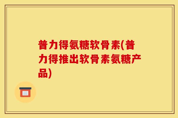 普力得氨糖软骨素(普力得推出软骨素氨糖产品)