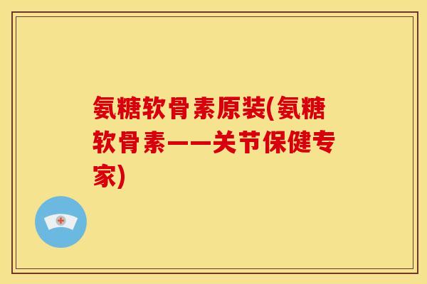 氨糖软骨素原装(氨糖软骨素——关节保健专家)