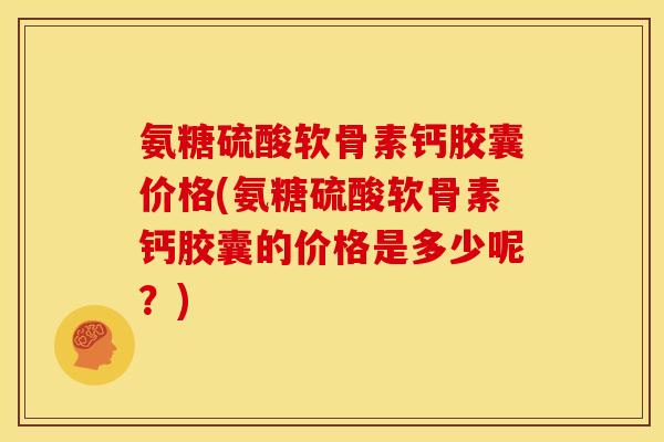 氨糖硫酸软骨素钙胶囊价格(氨糖硫酸软骨素钙胶囊的价格是多少呢？)