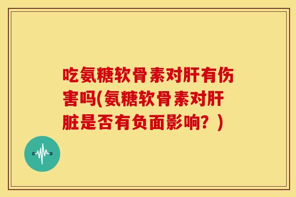吃氨糖软骨素对肝有伤害吗(氨糖软骨素对肝脏是否有负面影响？)