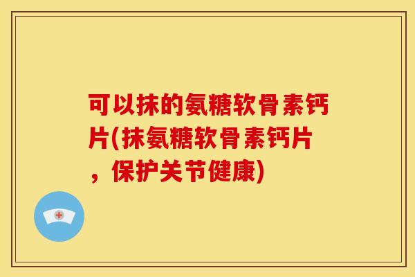 可以抹的氨糖软骨素钙片(抹氨糖软骨素钙片，保护关节健康)