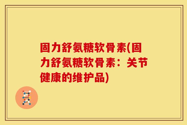 固力舒氨糖软骨素(固力舒氨糖软骨素：关节健康的维护品)