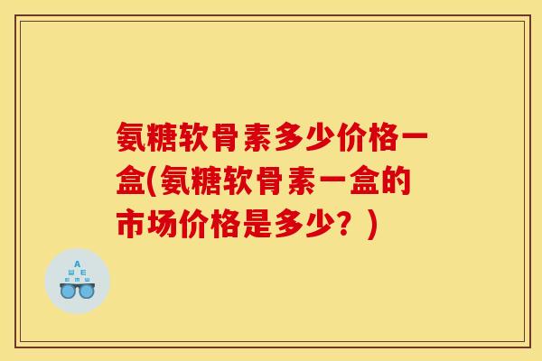 氨糖软骨素多少价格一盒(氨糖软骨素一盒的市场价格是多少？)