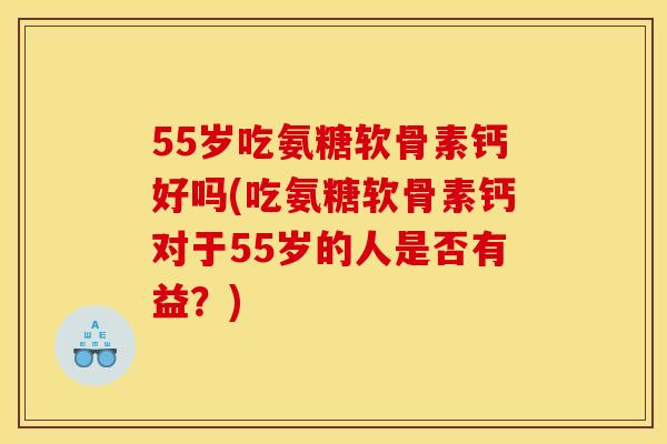 55岁吃氨糖软骨素钙好吗(吃氨糖软骨素钙对于55岁的人是否有益？)
