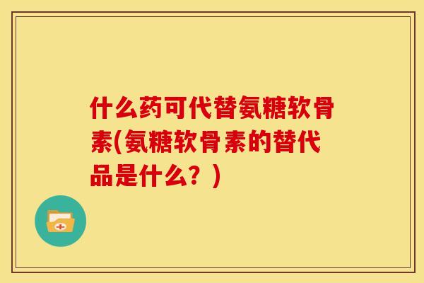 什么药可代替氨糖软骨素(氨糖软骨素的替代品是什么？)