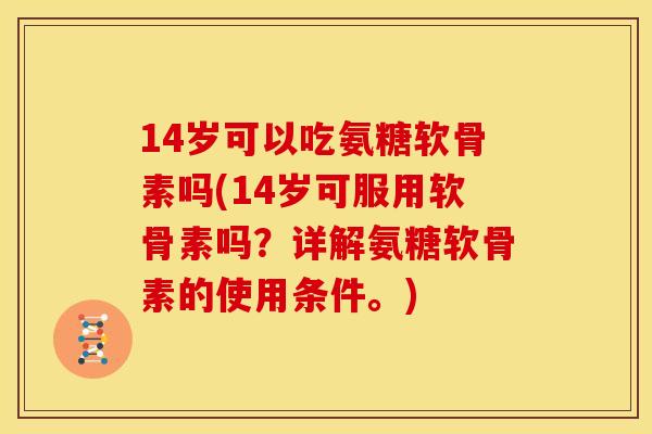 14岁可以吃氨糖软骨素吗(14岁可服用软骨素吗？详解氨糖软骨素的使用条件。)