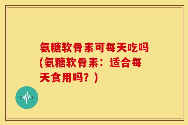 氨糖软骨素可每天吃吗(氨糖软骨素：适合每天食用吗？)