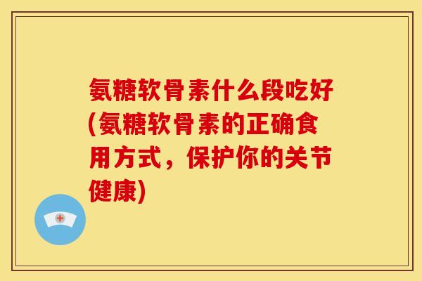 氨糖软骨素什么段吃好(氨糖软骨素的正确食用方式，保护你的关节健康)