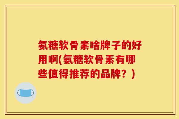 氨糖软骨素啥牌子的好用啊(氨糖软骨素有哪些值得推荐的品牌？)