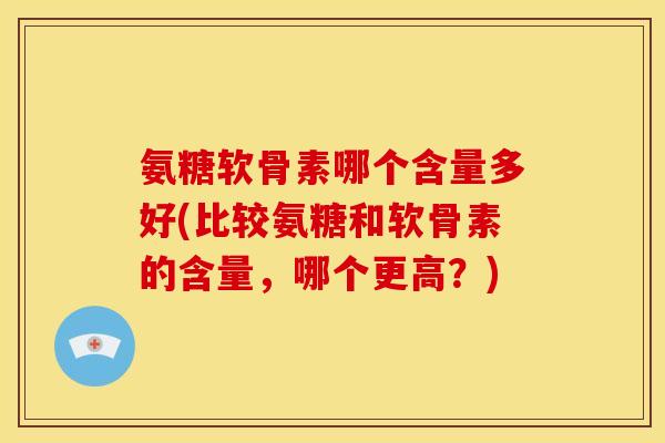氨糖软骨素哪个含量多好(比较氨糖和软骨素的含量，哪个更高？)