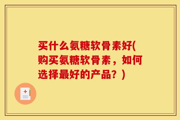 买什么氨糖软骨素好(购买氨糖软骨素，如何选择最好的产品？)