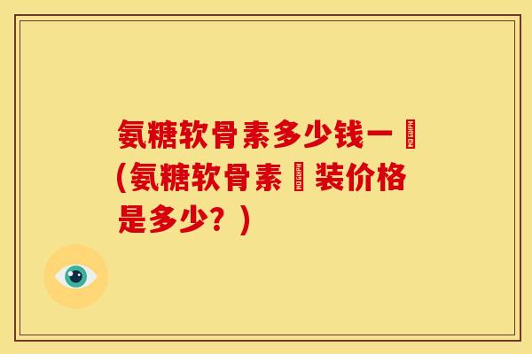 氨糖软骨素多少钱一甁(氨糖软骨素甁装价格是多少？)