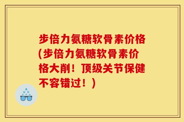 步倍力氨糖软骨素价格(步倍力氨糖软骨素价格大削！顶级关节保健不容错过！)