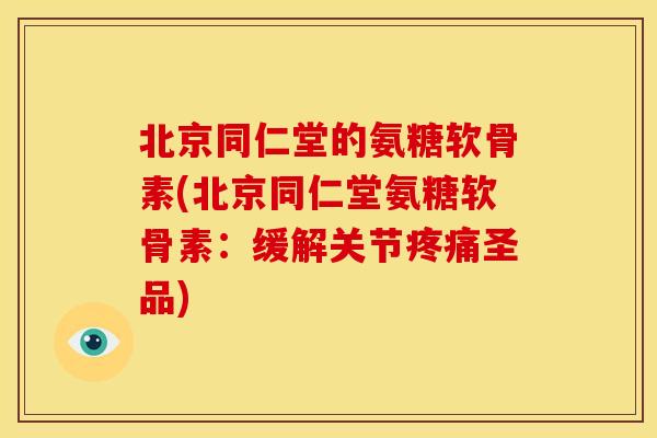 北京同仁堂的氨糖软骨素(北京同仁堂氨糖软骨素：缓解关节疼痛圣品)
