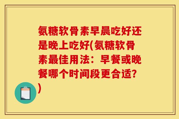 氨糖软骨素早晨吃好还是晚上吃好(氨糖软骨素最佳用法：早餐或晚餐哪个时间段更合适？)