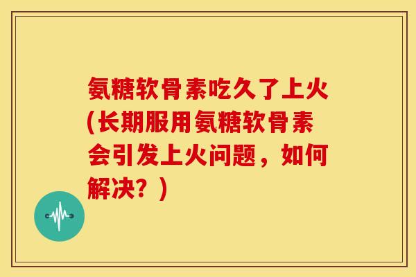 氨糖软骨素吃久了上火(长期服用氨糖软骨素会引发上火问题，如何解决？)