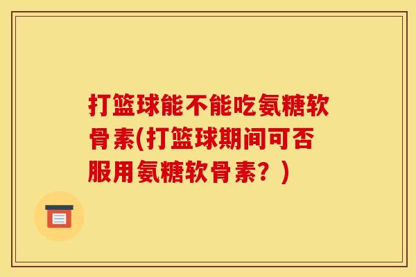 打篮球能不能吃氨糖软骨素(打篮球期间可否服用氨糖软骨素？)