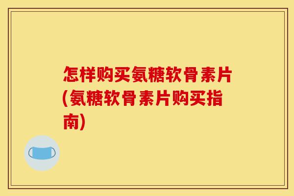 怎样购买氨糖软骨素片(氨糖软骨素片购买指南)