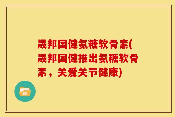 晟邦国健氨糖软骨素(晟邦国健推出氨糖软骨素，关爱关节健康)
