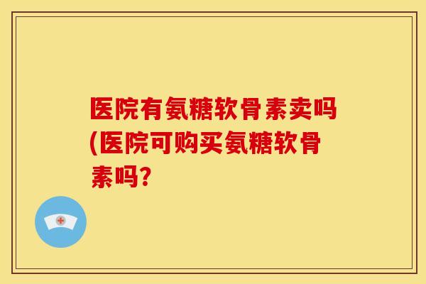 医院有氨糖软骨素卖吗(医院可购买氨糖软骨素吗？