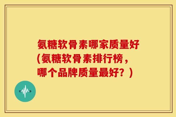 氨糖软骨素哪家质量好(氨糖软骨素排行榜，哪个品牌质量最好？)