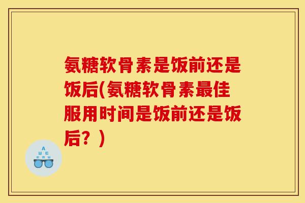 氨糖软骨素是饭前还是饭后(氨糖软骨素最佳服用时间是饭前还是饭后？)